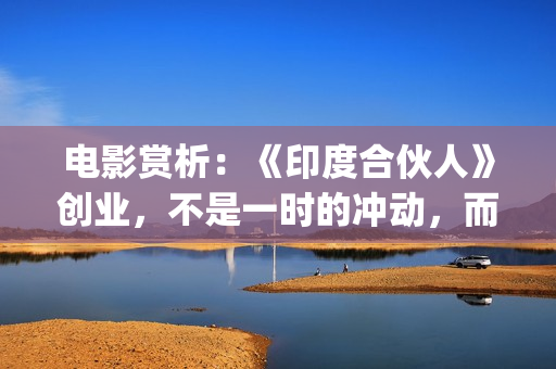 电影赏析：《印度合伙人》创业，不是一时的冲动，而是一种持续的情怀。(印度电影中印)