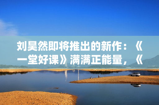 刘昊然即将推出的新作：《一堂好课》满满正能量，《唐3》人气高(刘昊然2020接下来有什么剧)