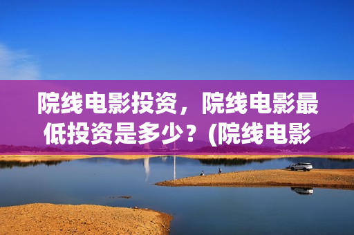 院线电影投资，院线电影最低投资是多少？(院线电影投资风险大吗)