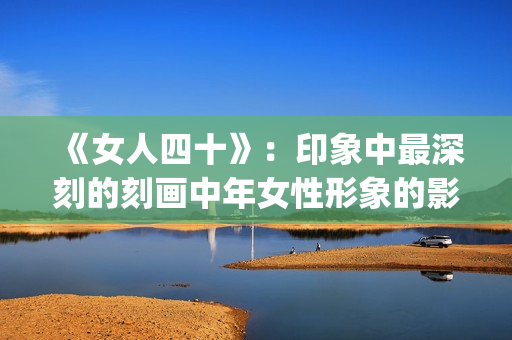 《女人四十》：印象中最深刻的刻画中年女性形象的影片(女人四十性功能变强正常吗)