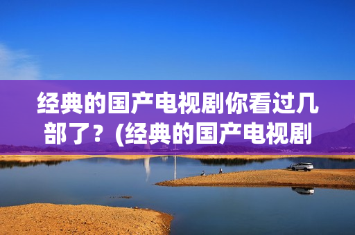 经典的国产电视剧你看过几部了？(经典的国产电视剧排行榜前十名)