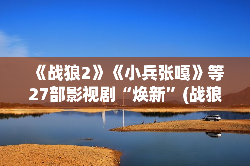 《战狼2》《小兵张嘎》等27部影视剧“焕新”(战狼二小视频)