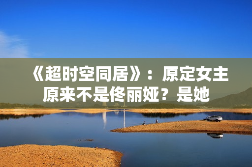 《超时空同居》:原定女主原来不是佟丽娅?是她 《超时空同居》:原定女主原来不是佟丽娅?是她