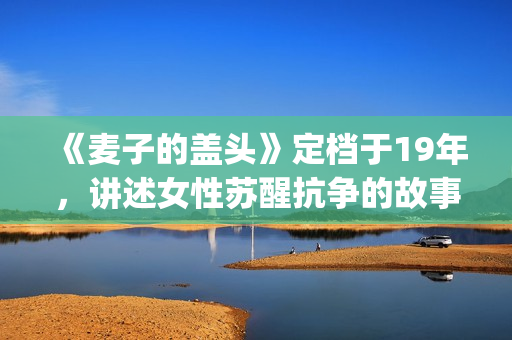 《麦子的盖头》定档于19年，讲述女性苏醒抗争的故事(麦子的盖头结局)