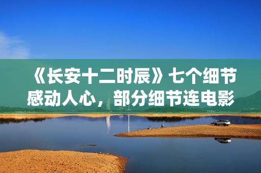 《长安十二时辰》七个细节感动人心，部分细节连电影都很少做到(长安十二时辰简介)