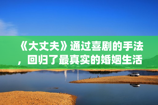 《大丈夫》通过喜剧的手法，回归了最真实的婚姻生活(大丈夫有何现实意义)