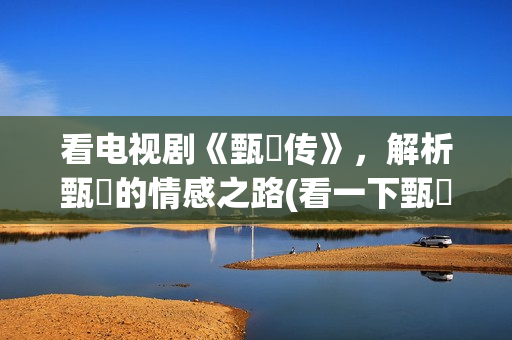 看电视剧《甄嬛传》,解析甄嬛的情感之路(看一下甄嬛电视剧) 看电视剧《甄嬛传》,解析甄嬛的情感之路(看一下甄嬛电视剧)