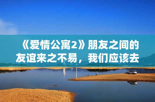 《爱情公寓2》朋友之间的友谊来之不易，我们应该去珍惜她！(爱情公寓2高清免费观看电视剧)