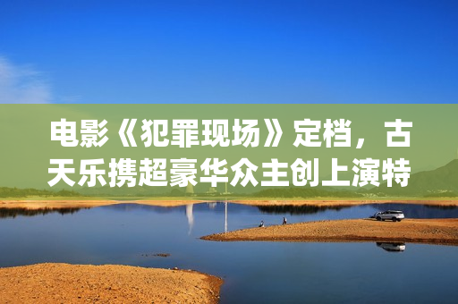 电影《犯罪现场》定档，古天乐携超豪华众主创上演特色警匪悬疑片(电影《犯罪现场》演员表)
