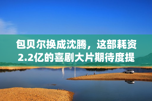 包贝尔换成沈腾，这部耗资2.2亿的喜剧大片期待度提高10倍(包贝尔喊沈腾大爷)