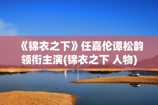 《锦衣之下》任嘉伦谭松韵领衔主演(锦衣之下 人物)