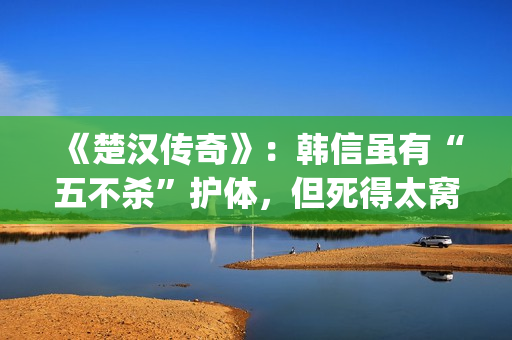 《楚汉传奇》：韩信虽有“五不杀”护体，但死得太窝囊令人唏嘘(楚汉传奇 电视剧)