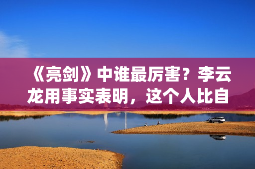 《亮剑》中谁最厉害？李云龙用事实表明，这个人比自己厉害得多了(亮剑中谁最厉害)