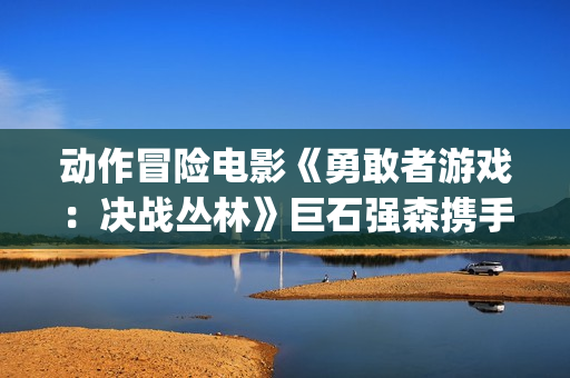 动作冒险电影《勇敢者游戏：决战丛林》巨石强森携手凯伦吉兰主演(动作 冒险)