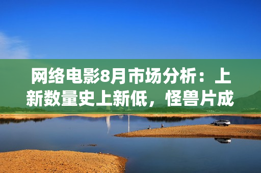 网络电影8月市场分析：上新数量史上新低，怪兽片成“流量”王(8月份电影2021)