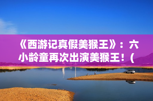 《西游记真假美猴王》：六小龄童再次出演美猴王！(西游记真假美猴王的读书笔记)