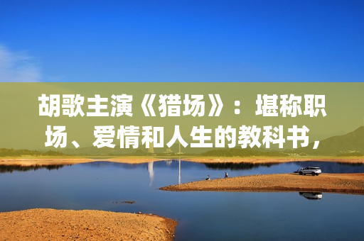 胡歌主演《猎场》：堪称职场、爱情和人生的教科书，值得一看(猎场胡歌饰演的角色)