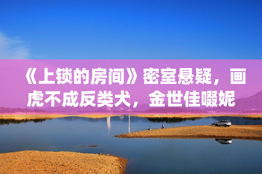《上锁的房间》密室悬疑，画虎不成反类犬，金世佳啜妮人设大败笔(上锁的房间游轮爆炸案真相)