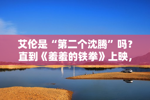 艾伦是“第二个沈腾”吗？直到《羞羞的铁拳》上映，艾伦作为主演挑起大梁