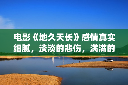 电影《地久天长》感情真实细腻，淡淡的悲伤，满满的感动(电影地久天长茉莉的孩子为什么是混血)