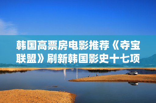 韩国高票房电影推荐《夺宝联盟》刷新韩国影史十七项票房纪录(韩国高票房电影排名)