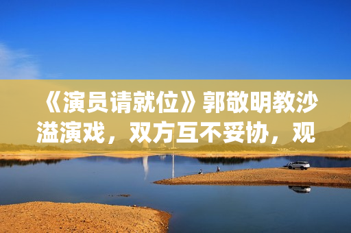 《演员请就位》郭敬明教沙溢演戏，双方互不妥协，观众真相了(演员请就位3免费完整版)