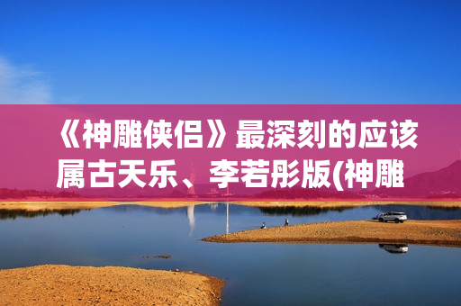《神雕侠侣》最深刻的应该属古天乐、李若彤版(神雕侠侣最早版本是哪年)