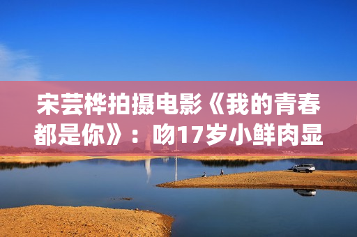 宋芸桦拍摄电影《我的青春都是你》：吻17岁小鲜肉显露小害羞！(宋芸桦的电影作品)