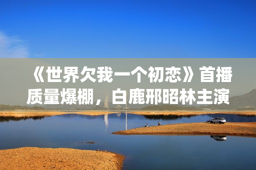 《世界欠我一个初恋》首播质量爆棚，白鹿邢昭林主演，不输韩剧(世界欠我一个初恋免费观看版)
