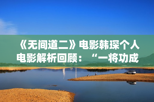 《无间道二》电影韩琛个人电影解析回顾:“一将功成万骨枯”(《无间道二》电影演员表) 《无间道二》电影韩琛个人电影解析回顾:“一将功成万骨枯”(《无间道二》电影演员表)