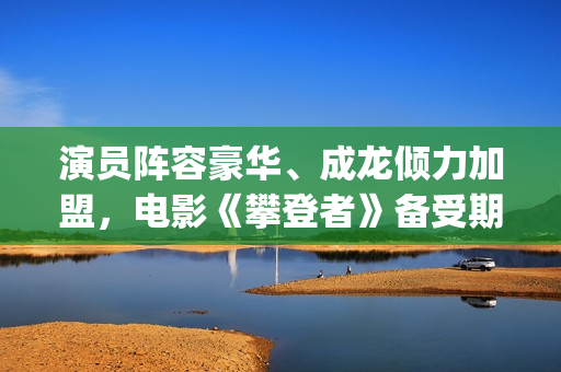 演员阵容豪华、成龙倾力加盟，电影《攀登者》备受期待(演员阵容强大的电影有哪些)