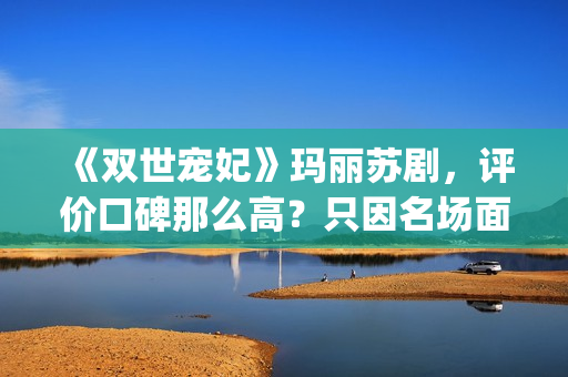《双世宠妃》玛丽苏剧，评价口碑那么高？只因名场面堪比韩剧(双世宠妃目录)