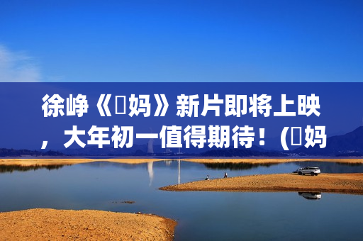 徐峥《囧妈》新片即将上映，大年初一值得期待！(囧妈徐峥最后说的话)