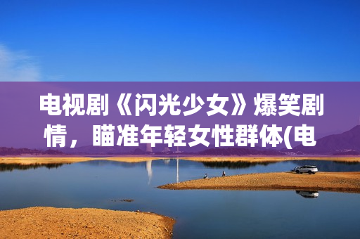 电视剧《闪光少女》爆笑剧情，瞄准年轻女性群体(电视剧版闪光少女演员表)