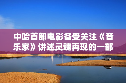 中哈首部电影备受关注《音乐家》讲述灵魂再现的一部励志的主旋律电影。
