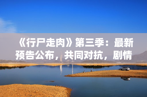 《行尸走肉》第三季：最新预告公布，共同对抗，剧情成关键(行尸走肉第二季完整在线观看免费)