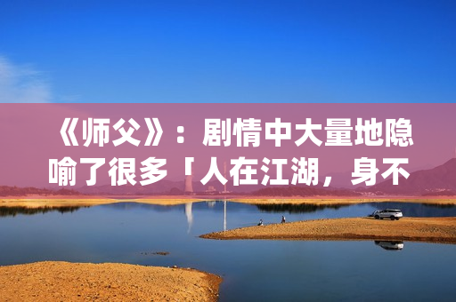 《师父》：剧情中大量地隐喻了很多「人在江湖，身不由己」的现实与无奈(师父剧情解析)