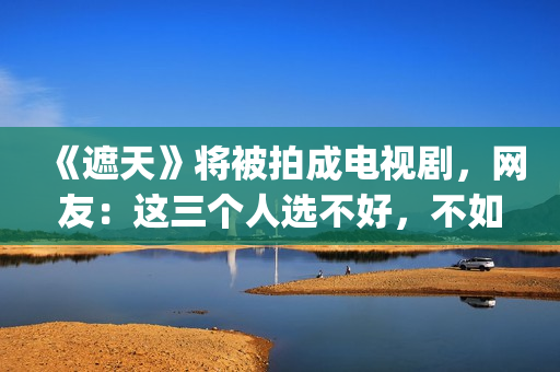 《遮天》将被拍成电视剧，网友：这三个人选不好，不如不要拍(遮天到底拍不拍电视剧)