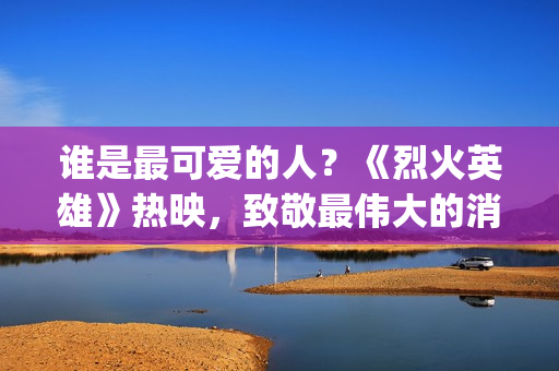 谁是最可爱的人？《烈火英雄》热映，致敬最伟大的消防员(谁是最可爱的人 原文)