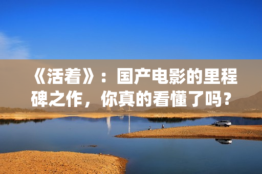 《活着》：国产电影的里程碑之作，你真的看懂了吗？(活着 电影 主演)