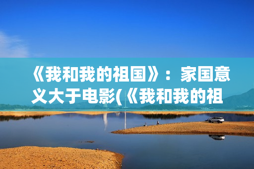《我和我的祖国》：家国意义大于电影(《我和我的祖国》歌词)