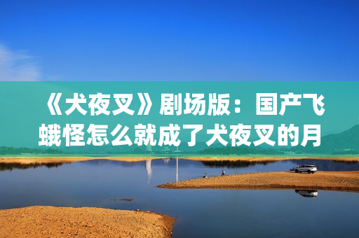 《犬夜叉》剧场版：国产飞蛾怪怎么就成了犬夜叉的月老了？(犬夜叉剧场版1—4免费)