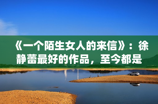 《一个陌生女人的来信》：徐静蕾最好的作品，至今都是文艺片典范(一个陌生女人的来信深度解析)