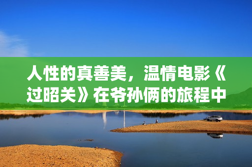 人性的真善美，温情电影《过昭关》在爷孙俩的旅程中见证人生价值(人性的真善美作文)