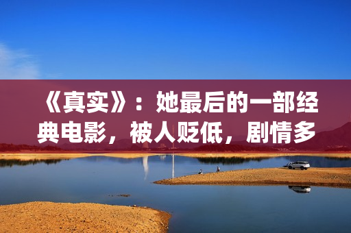 《真实》：她最后的一部经典电影，被人贬低，剧情多数观众说不懂(最真实的她百合会)