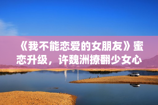 《我不能恋爱的女朋友》蜜恋升级，许魏洲撩翻少女心 惹人羡慕！(我不能恋爱的女主角是谁)
