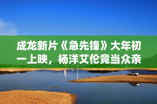 成龙新片《急先锋》大年初一上映，杨洋艾伦竟当众亲吻？(成龙新电影急先锋票房预测)