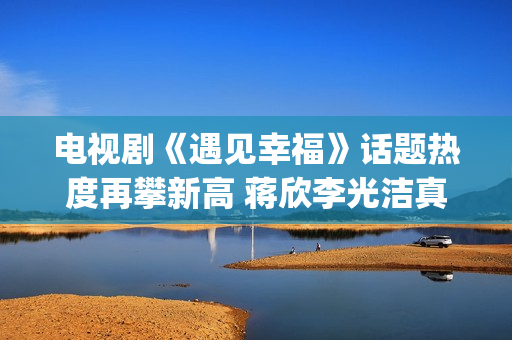 电视剧《遇见幸福》话题热度再攀新高 蒋欣李光洁真情流露(电视剧《遇见幸福》哪些演员用了配音)