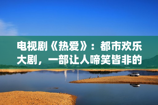 电视剧《热爱》：都市欢乐大剧，一部让人啼笑皆非的喜剧片(电视剧《热爱》在线观看)