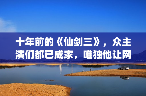 十年前的《仙剑三》，众主演们都已成家，唯独他让网友们操碎了心(仙剑奇侠传没看懂十年前后)